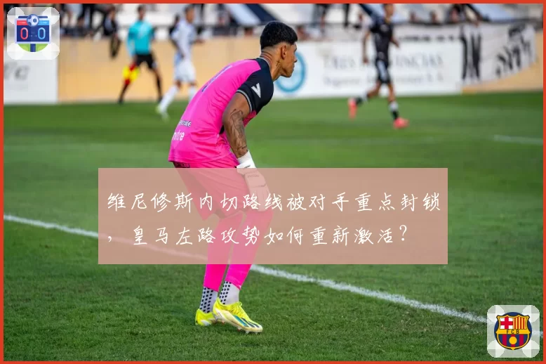 维尼修斯内切路线被对手重点封锁，皇马左路攻势如何重新激活？