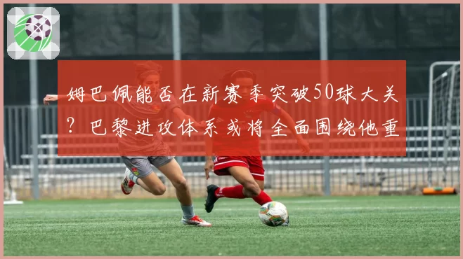 姆巴佩能否在新赛季突破50球大关？巴黎进攻体系或将全面围绕他重建