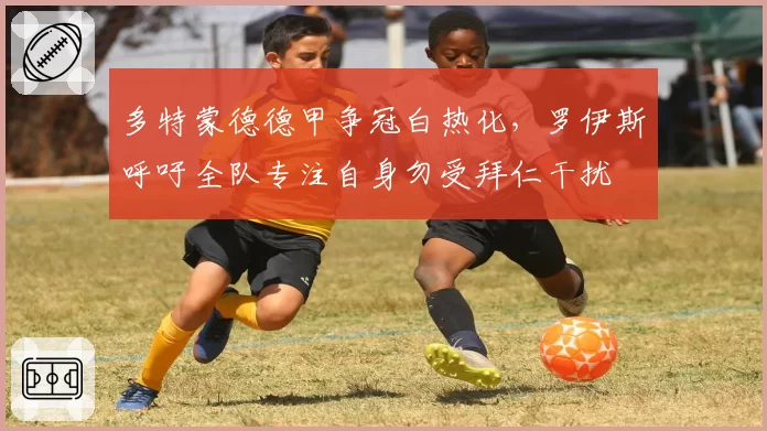 多特蒙德德甲争冠白热化，罗伊斯呼吁全队专注自身勿受拜仁干扰
